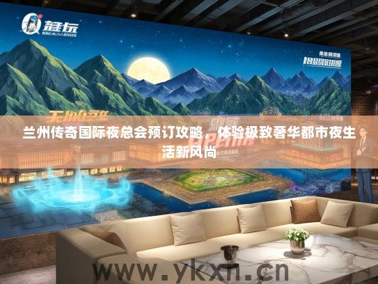 兰州传奇国际夜总会预订攻略，体验极致奢华都市夜生活新风尚